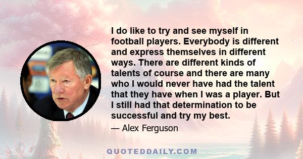 I do like to try and see myself in football players. Everybody is different and express themselves in different ways. There are different kinds of talents of course and there are many who I would never have had the