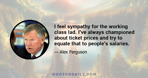 I feel sympathy for the working class lad. I've always championed about ticket prices and try to equate that to people's salaries.