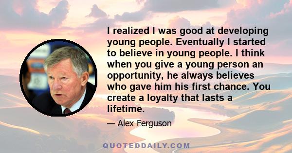 I realized I was good at developing young people. Eventually I started to believe in young people. I think when you give a young person an opportunity, he always believes who gave him his first chance. You create a