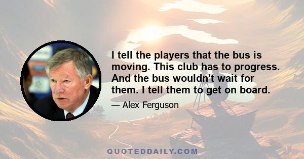 I tell the players that the bus is moving. This club has to progress. And the bus wouldn't wait for them. I tell them to get on board.