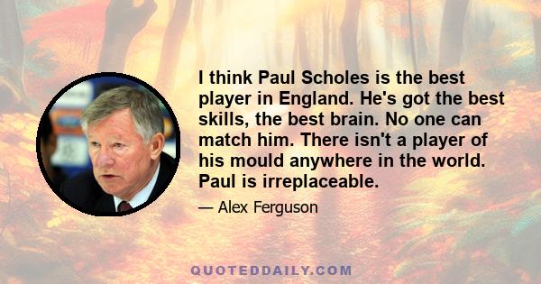 I think Paul Scholes is the best player in England. He's got the best skills, the best brain. No one can match him. There isn't a player of his mould anywhere in the world. Paul is irreplaceable.