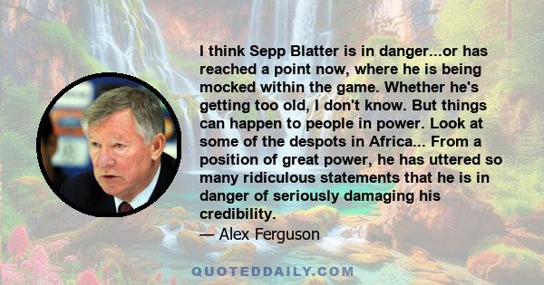 I think Sepp Blatter is in danger...or has reached a point now, where he is being mocked within the game. Whether he's getting too old, I don't know. But things can happen to people in power. Look at some of the despots 