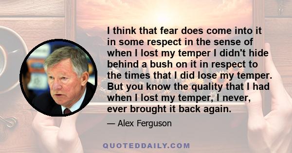 I think that fear does come into it in some respect in the sense of when I lost my temper I didn't hide behind a bush on it in respect to the times that I did lose my temper. But you know the quality that I had when I