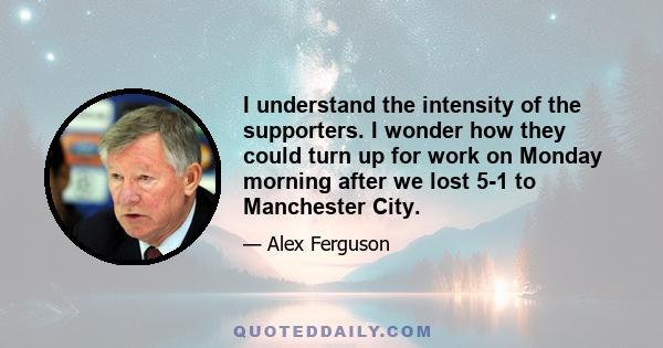 I understand the intensity of the supporters. I wonder how they could turn up for work on Monday morning after we lost 5-1 to Manchester City.