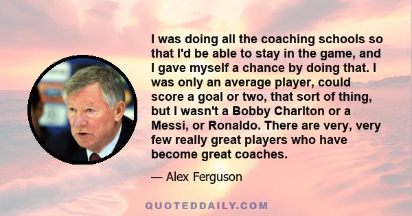 I was doing all the coaching schools so that I'd be able to stay in the game, and I gave myself a chance by doing that. I was only an average player, could score a goal or two, that sort of thing, but I wasn't a Bobby