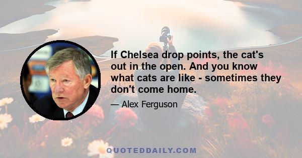 If Chelsea drop points, the cat's out in the open. And you know what cats are like - sometimes they don't come home.