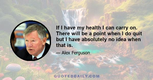 If I have my health I can carry on. There will be a point when I do quit but I have absolutely no idea when that is.