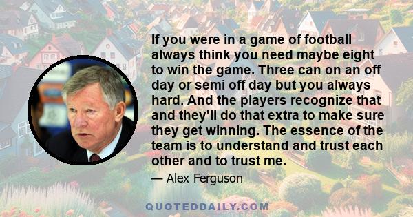 If you were in a game of football always think you need maybe eight to win the game. Three can on an off day or semi off day but you always hard. And the players recognize that and they'll do that extra to make sure