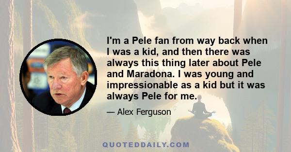 I'm a Pele fan from way back when I was a kid, and then there was always this thing later about Pele and Maradona. I was young and impressionable as a kid but it was always Pele for me.