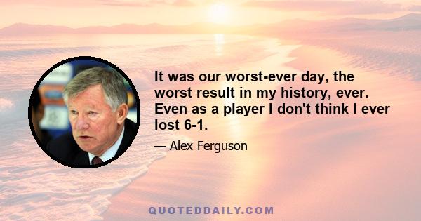 It was our worst-ever day, the worst result in my history, ever. Even as a player I don't think I ever lost 6-1.