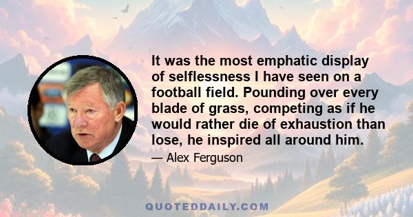 It was the most emphatic display of selflessness I have seen on a football field. Pounding over every blade of grass, competing as if he would rather die of exhaustion than lose, he inspired all around him.