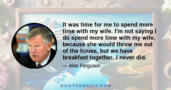 It was time for me to spend more time with my wife. I'm not saying I do spend more time with my wife, because she would throw me out of the house, but we have breakfast together. I never did.