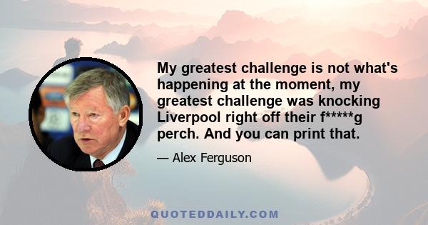 My greatest challenge is not what's happening at the moment, my greatest challenge was knocking Liverpool right off their f*****g perch. And you can print that.