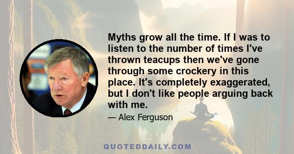 Myths grow all the time. If I was to listen to the number of times I've thrown teacups then we've gone through some crockery in this place. It's completely exaggerated, but I don't like people arguing back with me.