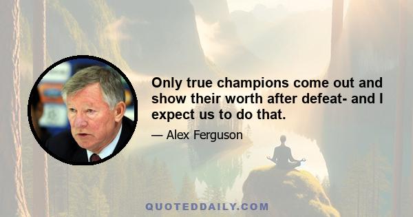 Only true champions come out and show their worth after defeat- and I expect us to do that.