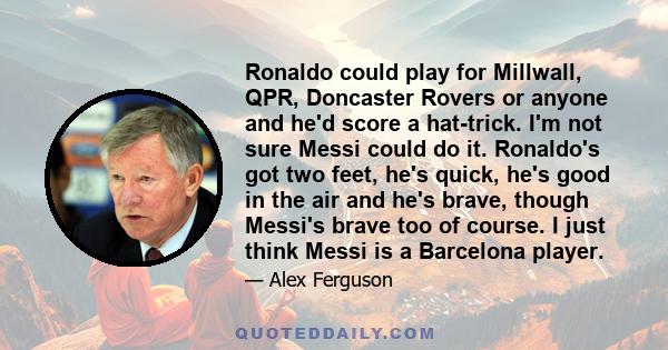 Ronaldo could play for Millwall, QPR, Doncaster Rovers or anyone and he'd score a hat-trick. I'm not sure Messi could do it. Ronaldo's got two feet, he's quick, he's good in the air and he's brave, though Messi's brave