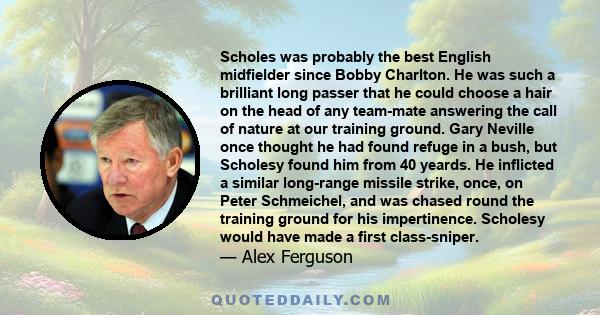 Scholes was probably the best English midfielder since Bobby Charlton. He was such a brilliant long passer that he could choose a hair on the head of any team-mate answering the call of nature at our training ground.