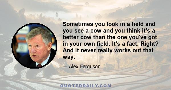 Sometimes you look in a field and you see a cow and you think it's a better cow than the one you've got in your own field. It's a fact. Right? And it never really works out that way.