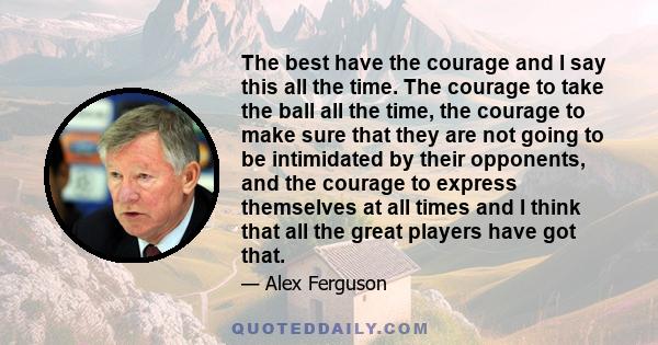 The best have the courage and I say this all the time. The courage to take the ball all the time, the courage to make sure that they are not going to be intimidated by their opponents, and the courage to express