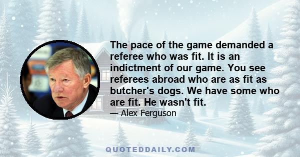 The pace of the game demanded a referee who was fit. It is an indictment of our game. You see referees abroad who are as fit as butcher's dogs. We have some who are fit. He wasn't fit.