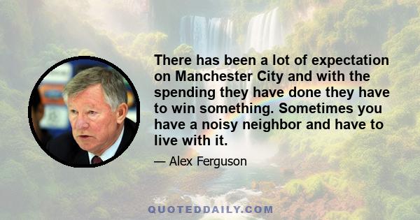 There has been a lot of expectation on Manchester City and with the spending they have done they have to win something. Sometimes you have a noisy neighbor and have to live with it.