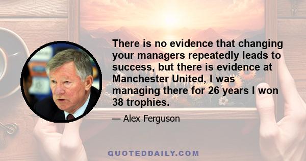 There is no evidence that changing your managers repeatedly leads to success, but there is evidence at Manchester United, I was managing there for 26 years I won 38 trophies.