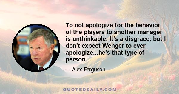 To not apologize for the behavior of the players to another manager is unthinkable. It's a disgrace, but I don't expect Wenger to ever apologize...he's that type of person.