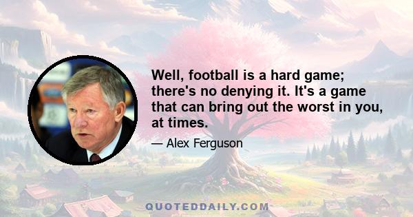 Well, football is a hard game; there's no denying it. It's a game that can bring out the worst in you, at times.