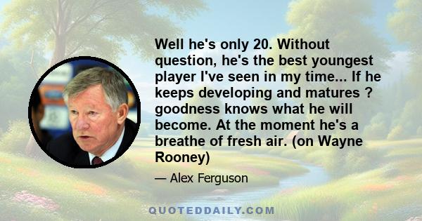 Well he's only 20. Without question, he's the best youngest player I've seen in my time... If he keeps developing and matures ? goodness knows what he will become. At the moment he's a breathe of fresh air. (on Wayne