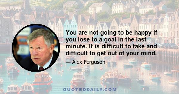 You are not going to be happy if you lose to a goal in the last minute. It is difficult to take and difficult to get out of your mind.