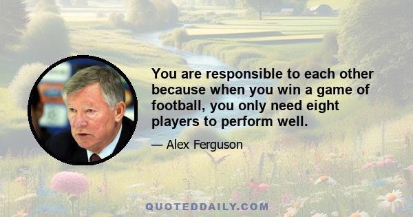 You are responsible to each other because when you win a game of football, you only need eight players to perform well.