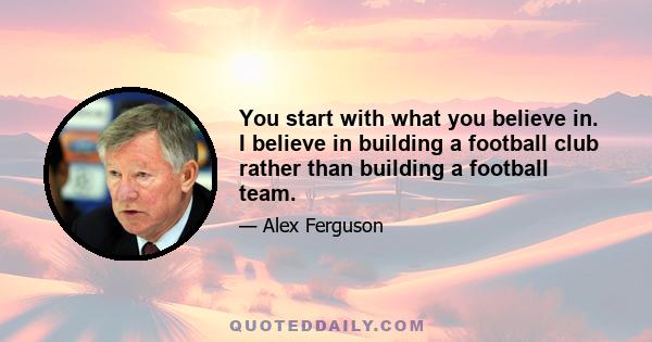 You start with what you believe in. I believe in building a football club rather than building a football team.