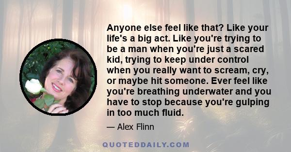 Anyone else feel like that? Like your life's a big act. Like you're trying to be a man when you're just a scared kid, trying to keep under control when you really want to scream, cry, or maybe hit someone. Ever feel