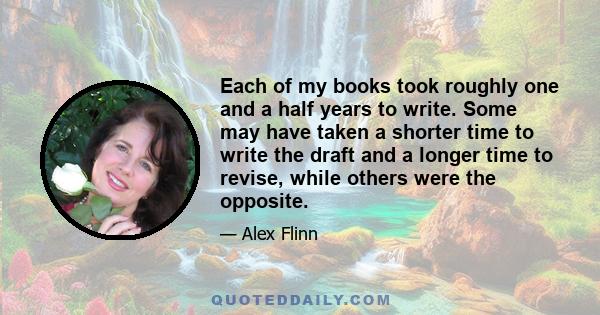 Each of my books took roughly one and a half years to write. Some may have taken a shorter time to write the draft and a longer time to revise, while others were the opposite.