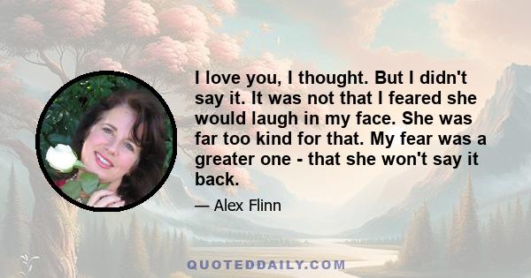 I love you, I thought. But I didn't say it. It was not that I feared she would laugh in my face. She was far too kind for that. My fear was a greater one - that she won't say it back.