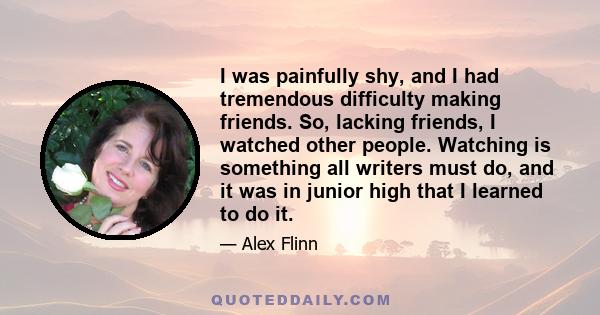 I was painfully shy, and I had tremendous difficulty making friends. So, lacking friends, I watched other people. Watching is something all writers must do, and it was in junior high that I learned to do it.