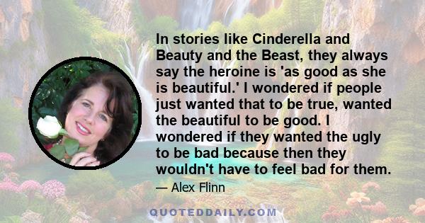 In stories like Cinderella and Beauty and the Beast, they always say the heroine is 'as good as she is beautiful.' I wondered if people just wanted that to be true, wanted the beautiful to be good. I wondered if they