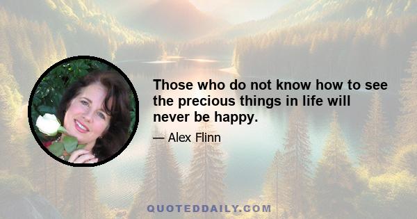 Those who do not know how to see the precious things in life will never be happy.