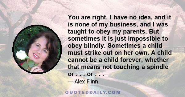 You are right. I have no idea, and it is none of my business, and I was taught to obey my parents. But sometimes it is just impossible to obey blindly. Sometimes a child must strike out on her own. A child cannot be a