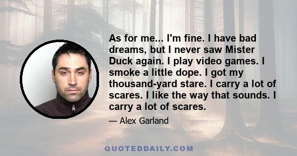 As for me... I'm fine. I have bad dreams, but I never saw Mister Duck again. I play video games. I smoke a little dope. I got my thousand-yard stare. I carry a lot of scares. I like the way that sounds. I carry a lot of 