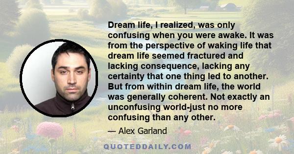 Dream life, I realized, was only confusing when you were awake. It was from the perspective of waking life that dream life seemed fractured and lacking consequence, lacking any certainty that one thing led to another.