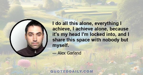 I do all this alone, everything I achieve, I achieve alone, because it's my head I'm locked into, and I share this space with nobody but myself.