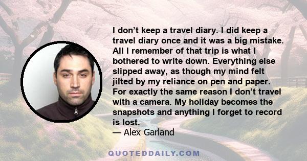 I don’t keep a travel diary. I did keep a travel diary once and it was a big mistake. All I remember of that trip is what I bothered to write down. Everything else slipped away, as though my mind felt jilted by my