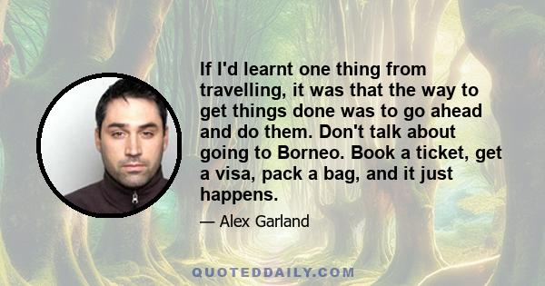 If I'd learnt one thing from travelling, it was that the way to get things done was to go ahead and do them. Don't talk about going to Borneo. Book a ticket, get a visa, pack a bag, and it just happens.