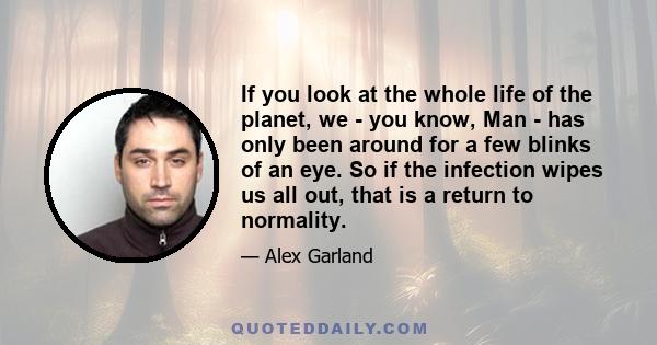 If you look at the whole life of the planet, we - you know, Man - has only been around for a few blinks of an eye. So if the infection wipes us all out, that is a return to normality.