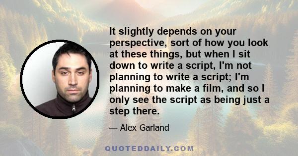 It slightly depends on your perspective, sort of how you look at these things, but when I sit down to write a script, I'm not planning to write a script; I'm planning to make a film, and so I only see the script as