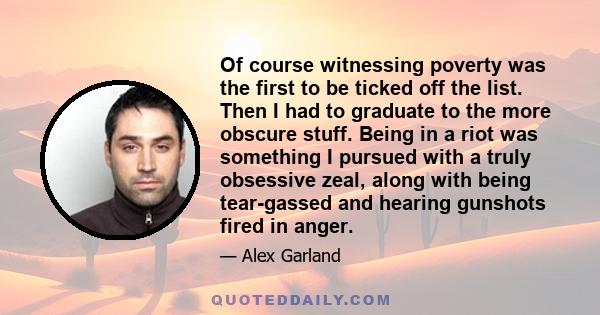 Of course witnessing poverty was the first to be ticked off the list. Then I had to graduate to the more obscure stuff. Being in a riot was something I pursued with a truly obsessive zeal, along with being tear-gassed