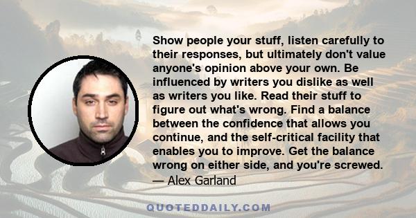 Show people your stuff, listen carefully to their responses, but ultimately don't value anyone's opinion above your own. Be influenced by writers you dislike as well as writers you like. Read their stuff to figure out