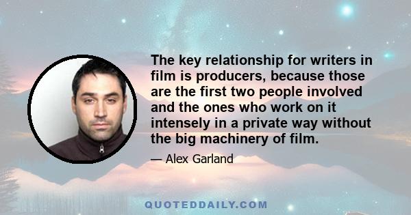 The key relationship for writers in film is producers, because those are the first two people involved and the ones who work on it intensely in a private way without the big machinery of film.