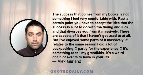 The success that comes from my books is not something I feel very comfortable with. Past a certain point you have to accept the idea that the success is a lot to do with the timing and luck and that divorces you from it 